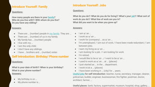 Introduce Yourself: Family
Questions:
How many people are there in your family?
Who do you live with?/ With whom do you live?
Do you have any sibling?
Answers:
● There are … (number) people in my family. They are …
● There are … (number) of us in my family.
● My family has … (number) people.
● I live with my …
● I am the only child.
● I don’t have any siblings.
● I have … brothers and … (number) sister.
Self Introduction: Birthday/ Phone number
Questions:
What is your date of birth?/ When is your birthday?
What is your phone number?
Answers:
● My birthday is on …
● My phone number is …
Introduce Yourself: Jobs
Questions:
What do you do?/ What do you do for living?/ What’s your job?/ What sort of
work do you do?/ What line of work are you in?
What did you want to be when you grew up?
Answers:
● I am a/ an …
● I work as a/ an …
● I work for (company) … as a/ an …
● I’m unemployed./ I am out of work./ I have been made redundant./ I am
between jobs.
● I earn my living as a/ an …
● I am looking for a job. / I am looking for work.
● I’m retired.
● I would like to be a/ an …/ I want to be a/ an …
● I used to work as a/ an … at … (places)
● I just started as … in the … department.
● I work in/at a … (places)
● I have been working in … (city) for … years.
Useful jobs for self introduction: teacher, nurse, secretary, manager, cleaner,
policeman, builder, engineer, businessman, fire fighter, postman, doctor,
architect, farmer, …
Useful places: bank, factory, supermarket, museum, hospital, shop, gallery, …
 