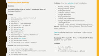 Self Introduction: Hobbies
Questions:
What’s your hobby?/ What do you like?/ What do you like to do?/
What’s your favorite … ?
Answers:
● I like/ love/ enjoy/ … (sports/ movies/ …/)
● I am interested in …
● I am good at …
● My hobby is …/ I am interesting in …
● My hobbies are …/ My hobby is …
● My favorite sport is …
● My favorite color is …
● I have a passion for …
● My favorite place is …
● I sometimes go to … (places), I like it because …
● I don’t like/ dislike/ hate …
● My favorite food/ drink is …
● My favorite singer/ band is …
● My favorite day of the week is … because …
Because: (self introduction sample)
● there are many things to see and do
● This is one of the most beautiful places I have been visited.
● I can relax there
● it’s relaxing/ popular/ nice/ …
Hobbies – Free time activities for self introduction.
● Reading, painting, drawing
● Playing computer games
● Surfing the Internet
● Collecting stamps/ coins/ …
● Going to the cinema
● Playing with friends
● Chatting with best friends
● Going to the park/ beach/ zoo/ museum/ …
● Listening to music
● Shopping, singing, dancing, travelling, camping, hiking, …
Movies: action movie, comedy, romance, horror, document,
thriller, cartoons, …
Sports: volleyball, badminton, tennis, yoga, cycling, running,
fishing, …
Questions: What do you like doing your free time?/ What do
you do in your spare time?
Answers:
● In my free time, I like …
● I like … when I’m free.
● At weekends I sometimes go to … (places)
 