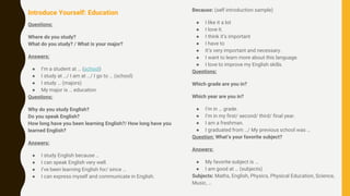 Introduce Yourself: Education
Questions:
Where do you study?
What do you study? / What is your major?
Answers:
● I’m a student at … (school)
● I study at …/ I am at …/ I go to … (school)
● I study … (majors)
● My major is … education
Questions:
Why do you study English?
Do you speak English?
How long have you been learning English?/ How long have you
learned English?
Answers:
● I study English because …
● I can speak English very well.
● I’ve been learning English for/ since …
● I can express myself and communicate in English.
Because: (self introduction sample)
● I like it a lot
● I love it.
● I think it’s important
● I have to
● It’s very important and necessary.
● I want to learn more about this language.
● I love to improve my English skills.
Questions:
Which grade are you in?
Which year are you in?
● I’m in … grade.
● I’m in my first/ second/ third/ final year.
● I am a freshman.
● I graduated from …/ My previous school was …
Question: What’s your favorite subject?
Answers:
● My favorite subject is …
● I am good at … (subjects)
Subjects: Maths, English, Physics, Physical Education, Science,
Music, …
 