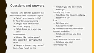 Questions and Answers
These are some common questions that
people make about hobbies in English
● What’s your favorite hobby?
My favorite hobby is running
● Do you have any hobbies?
Yes, I love camping
● What do you do in your free
time?
I meet friends
● Do you like to play soccer?
I like soccer but I don’t play that
often
● Do you enjoy watching movies?
I am a huge fan of movies
● What do you like doing in the
evenings?
I usually stay home
● Would you like to come and play
soccer with us?
Sure
● What are your
hobbies/interests?
My interest is learning more about
internet marketing
● What activities do you do to
relax?
I read books and listen to music
● What are you into?
I am into Sports
 