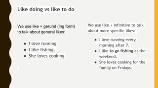 Like doing vs like to do
We use like + gerund (ing form)
to talk about general likes:
● I love running
● I like fishing.
● She loves cooking
We use like + infinitive to talk
about more specific likes:
● I love running every
morning after 7.
● I like to go fishing at the
weekend.
● She loves cooking for the
family on Fridays.
 