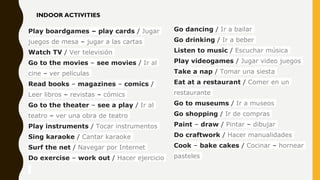 Go dancing / Ir a bailar
Go drinking / Ir a beber
Listen to music / Escuchar música
Play videogames / Jugar video juegos
Take a nap / Tomar una siesta
Eat at a restaurant / Comer en un
restaurante
Go to museums / Ir a museos
Go shopping / Ir de compras
Paint – draw / Pintar – dibujar
Do craftwork / Hacer manualidades
Cook – bake cakes / Cocinar – hornear
pasteles
Play boardgames – play cards / Jugar
juegos de mesa – jugar a las cartas
Watch TV / Ver televisión
Go to the movies – see movies / Ir al
cine – ver películas
Read books – magazines – comics /
Leer libros – revistas – cómics
Go to the theater – see a play / Ir al
teatro – ver una obra de teatro
Play instruments / Tocar instrumentos
Sing karaoke / Cantar karaoke
Surf the net / Navegar por Internet
Do exercise – work out / Hacer ejercicio
INDOOR ACTIVITIES
 