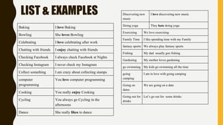 LIST & EXAMPLES
Baking I love Baking
Bowling She loves Bowling
Celebrating I love celebrating after work
Chatting with friends I enjoy chatting with friends
Checking Facebook I always check Facebook at Nights
Checking Instagram I never check my Instagram
Collect something I am crazy about collecting stamps
computer
programming
You love computer programming
Cooking You really enjoy Cooking
Cycling You always go Cycling in the
afternoons
Dance She really likes to dance
Discovering new
music
I love discovering new music
Doing yoga They hate doing yoga
Exercising We love exercising
Family Time I like spending time with my Family
fantasy sports We always play fantasy sports
Fishing My dad usually goe fishing
Gardening My mother loves gardening
go swimming My kids go swimming all the time
going
camping
I am in love with going camping
Going on
dates
We are going on a date
Going out for
drinks
Let’s go out for some drinks
 
