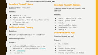 Introduce Yourself: Name
Question: What’s your name?
Answers:
● My name is …/ I’m …
● My full/ first/ last name is …
● You can call me …/ They call me …/ Please call me
…/ Everyone calls me …
● My nick name is …
Self Introduction: Country
Questions:
Where are you from?/ Where do you come from?
Where were you born?
Answers:
● I’m from …/ I hail from …/ I come from …/ My
hometown is …/ I’m originally from … (country)
● I’m … (nationality)
● I was born in …
Introduce Yourself: Address
Question: Where do you live?/ What’s your
address?
Answers:
● I live in … / My address is … (city)
● I live on … (name) street.
● I live at …
● I spent most of my life in …
● I have lived in … for/ since …
● I grew up in …
Self Introduction: Age
Question: How old are you?
Answers:
● I’m … years old.
● I’m …
● I’m over/ almost/ nearly …
● I am around your age.
● I’m in my early twenties/ late thirties.
https://www.youtube.com/watch?v=XBxz8_Ri8-Y
 