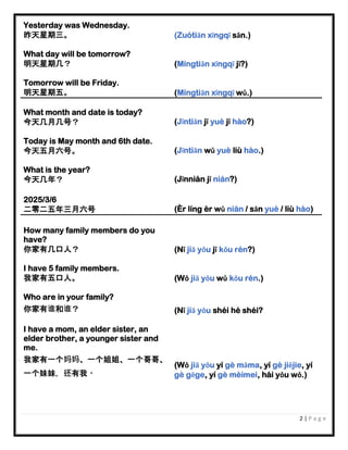 2 | P a g e
Yesterday was Wednesday.
昨天星期三。 (Zuótiān xīngqī sān.)
What day will be tomorrow?
明天星期几？ (Míngtiān xīngqī jǐ?)
Tomorrow will be Friday.
明天星期五。 (Míngtiān xīngqī wǔ.)
What month and date is today?
今天几月几号？ (Jīntiān jǐ yuè jǐ hào?)
Today is May month and 6th date.
今天五月六号。 (Jīntiān wǔ yuè liù hào.)
What is the year?
今天几年？ (Jīnnián jǐ nián?)
2025/3/6
二零二五年三月六号 (Èr líng èr wǔ nián / sān yuè / liù hào)
How many family members do you
have?
你家有几口人？ (Nǐ jiā yǒu jǐ kǒu rén?)
I have 5 family members.
我家有五口人。 (Wǒ jiā yǒu wǔ kǒu rén.)
Who are in your family?
你家有谁和谁？ (Nǐ jiā yǒu shéi hé shéi?
I have a mom, an elder sister, an
elder brother, a younger sister and
me.
我家有一个妈妈、一个姐姐、一个哥哥、
一个妹妹，还有我。
(Wǒ jiā yǒu yí gè māma, yí gè jiějie, yí
gè gēge, yí gè mèimei, hái yǒu wǒ.)
 