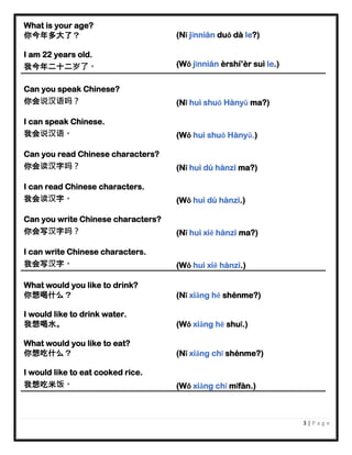 3 | P a g e
What is your age?
你今年多大了？ (Nǐ jīnnián duō dà le?)
I am 22 years old.
我今年二十二岁了。 (Wǒ jīnnián èrshí’èr suì le.)
Can you speak Chinese?
你会说汉语吗？ (Nǐ huì shuō Hànyǔ ma?)
I can speak Chinese.
我会说汉语。 (Wǒ huì shuō Hànyǔ.)
Can you read Chinese characters?
你会读汉字吗？ (Nǐ huì dú hànzì ma?)
I can read Chinese characters.
我会读汉字。 (Wǒ huì dú hànzì.)
Can you write Chinese characters?
你会写汉字吗？ (Nǐ huì xiě hànzì ma?)
I can write Chinese characters.
我会写汉字。 (Wǒ huì xiě hànzì.)
What would you like to drink?
你想喝什么？ (Nǐ xiǎng hē shénme?)
I would like to drink water.
我想喝水。 (Wǒ xiǎng hē shuǐ.)
What would you like to eat?
你想吃什么？ (Nǐ xiǎng chī shénme?)
I would like to eat cooked rice.
我想吃米饭。 (Wǒ xiǎng chī mǐfàn.)
 