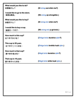 4 | P a g e
What would you like to do?
你想做什么？ (Nǐ xiǎng zuò shén me?)
I would like to go to the store.
我想去商店。 (Wǒ xiǎng qù shāngdiàn.)
What would you like to buy?
你想买什么？ (Nǐ xiǎng mǎi shén me?)
I would like to buy a cup.
我想买一个杯子。 (Wǒ xiǎng mǎi yī gè bēizi.)
How much is this cup?
这个杯子多少钱？ (Zhège bēizi duōshǎo qián?)
This cup is 28 yuan.
这个杯子二十八块钱。 (Zhège bēizi èrshíbā kuài qián.)
How much is that cup?
那个杯子多少钱？ (Nàgè bēizi duōshǎo qián?)
That cup is 18 yuan.
那个杯子十八块钱。 (Nàgè bēizi shíbā kuài qián.)
 