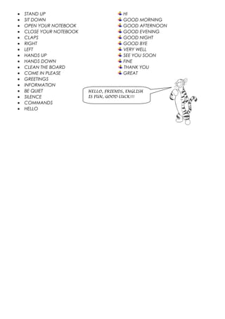 • STAND UP HI
• SIT DOWN GOOD MORNING
• OPEN YOUR NOTEBOOK GOOD AFTERNOON
• CLOSE YOUR NOTEBOOK GOOD EVENING
• CLAPS GOOD NIGHT
• RIGHT GOOD BYE
• LEFT VERY WELL
• HANDS UP SEE YOU SOON
• HANDS DOWN FINE
• CLEAN THE BOARD THANK YOU
• COME IN PLEASE GREAT
• GREETINGS
• INFORMATION
• BE QUIET
• SILENCE
• COMMANDS
• HELLO
HELLO, FRIENDS, ENGLISH
IS FUN, GOOD LUCK!!!