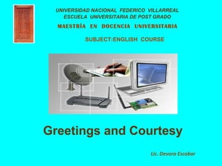 UNIVERSIDAD NACIONAL FEDERICO VILLARREAL
    ESCUELA UNIVERSITARIA DE POST GRADO
  MAESTRÍA EN DOCENCIA UNIVERSITARIA

          SUBJECT:ENGLISH COURSE




Greetings and Courtesy
                               Lic. Devora Escobar
 