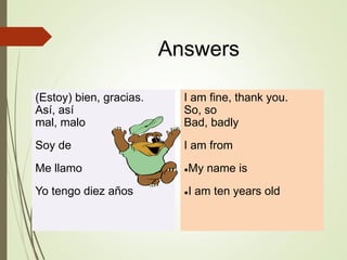 Answers
(Estoy) bien, gracias.
Así, así
mal, malo
Soy de
Me llamo
Yo tengo diez años
I am fine, thank you.
So, so
Bad, badly
I am from
●My name is
●I am ten years old
 