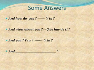 Some Answers
 And how do you ? ------- Y tu ?
 And what about you ? -- Que hay de ti ?
 And you ? Y tu ? ------- Y tu ?
 And ________________________?
 