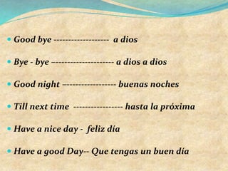  Good bye ------------------- a dios
 Bye - bye –-------------------- a dios a dios
 Good night –----------------- buenas noches
 Till next time ----------------- hasta la próxima
 Have a nice day - feliz día
 Have a good Day-- Que tengas un buen día
 