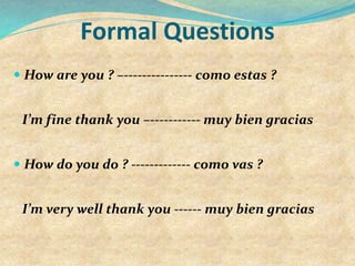 Formal Questions
 How are you ? –--------------- como estas ?
I’m fine thank you –----------- muy bien gracias
 How do you do ? ------------- como vas ?
I’m very well thank you ------ muy bien gracias
 