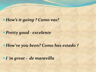  How’s it going ? Como vas?
 Pretty good - excelente
 How’ve you been? Como has estado ?
 I ’m great - de maravilla
 