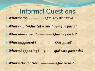 Informal Questions
 What’s new? ------------- Que hay de nuevo ?
 What’s up ?--Que tal -- que hay-- que pasa ?
 What about you ? ------------- Que hay de ti ?
 What happened ? --------------- Que pasa?
 What's happening? ¿ -------qué está pasando?
 What's the matter? ------------- Que pasa ?
 