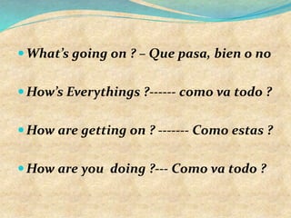 What’s going on ? – Que pasa, bien o no
How’s Everythings ?------ como va todo ?
How are getting on ? ------- Como estas ?
How are you doing ?--- Como va todo ?
 