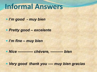 Informal Answers
 I’m good - muy bien
 Pretty good – excelente
 I’m fine – muy bien
 Nice ------------ chévere, ---------- bien
 Very good thank you ---- muy bien gracias
 