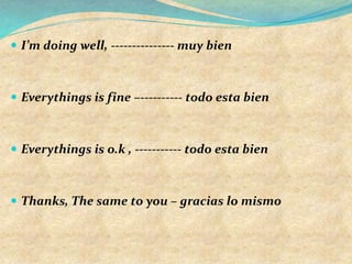  I’m doing well, --------------- muy bien
 Everythings is fine –---------- todo esta bien
 Everythings is o.k , ----------- todo esta bien
 Thanks, The same to you – gracias lo mismo
 