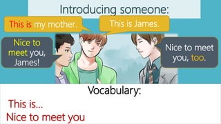 Introducing someone:
This is my mother. This is James.
Nice to
meet you,
James!
Nice to meet
you, too.
Vocabulary:
Nice to meet you
This is…
 