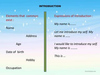 INTRODUCTION


Elements that common              Expressions of Introduction :
exist :
                                  My name is……..
Name
                                  Let me introduce my self. My
                Address           name is ……

       Age                        I would like to introduce my self.
                                  My name is ………
Date of birth
                                  This is …
                Hobby

Occupation
 