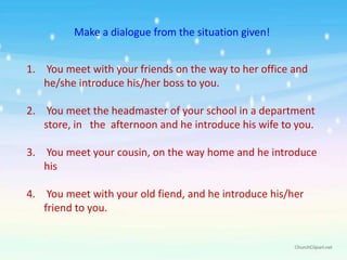 Make a dialogue from the situation given!


1. You meet with your friends on the way to her office and
   he/she introduce his/her boss to you.

2. You meet the headmaster of your school in a department
   store, in the afternoon and he introduce his wife to you.

3. You meet your cousin, on the way home and he introduce
   his

4. You meet with your old fiend, and he introduce his/her
   friend to you.
 