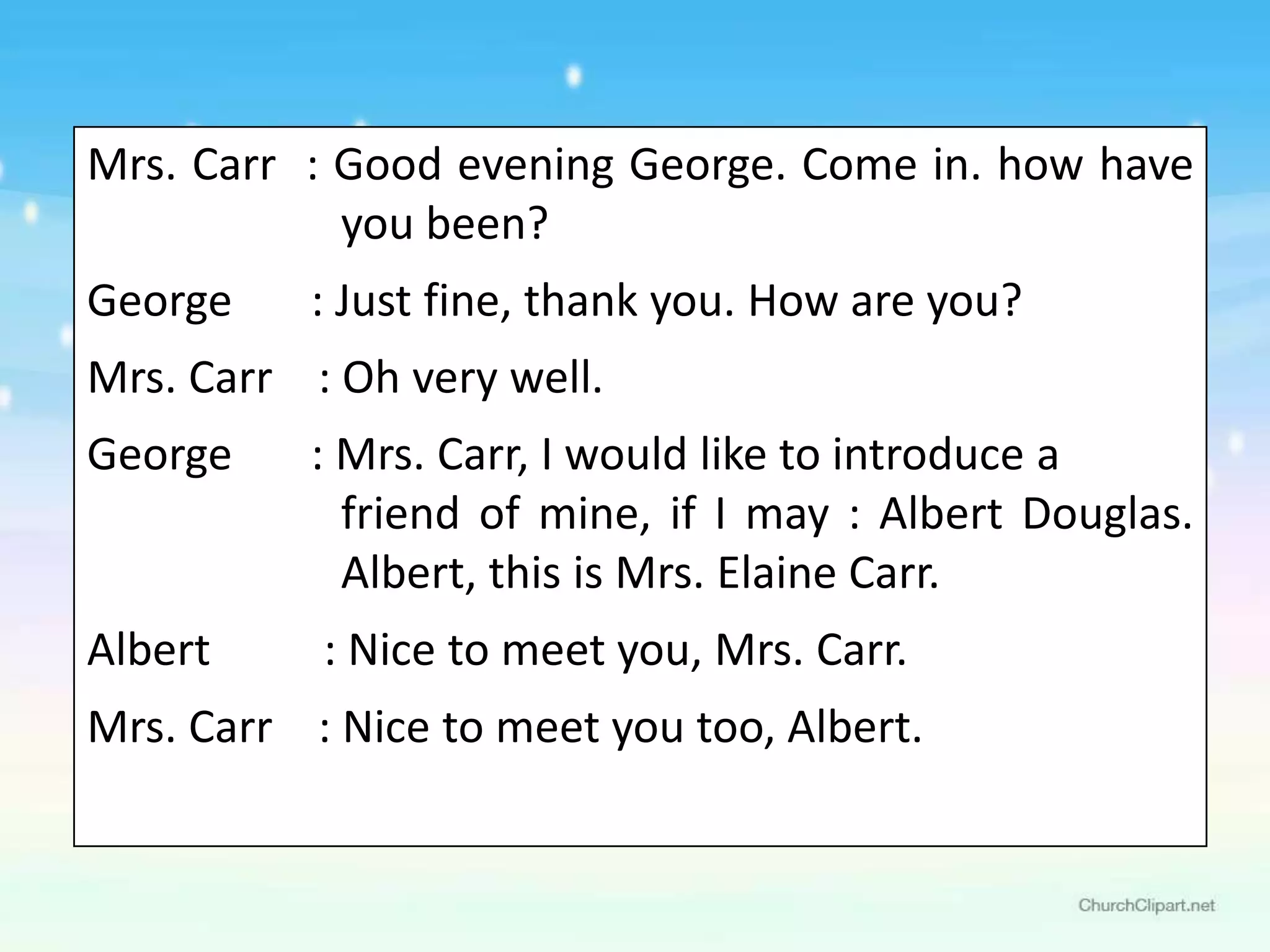 Mrs. Carr : Good evening George. Come in. how have
            you been?
George    : Just fine, thank you. How are you?
Mrs. Carr : Oh very well.
George    : Mrs. Carr, I would like to introduce a
            friend of mine, if I may : Albert Douglas.
            Albert, this is Mrs. Elaine Carr.
Albert     : Nice to meet you, Mrs. Carr.
Mrs. Carr : Nice to meet you too, Albert.
 