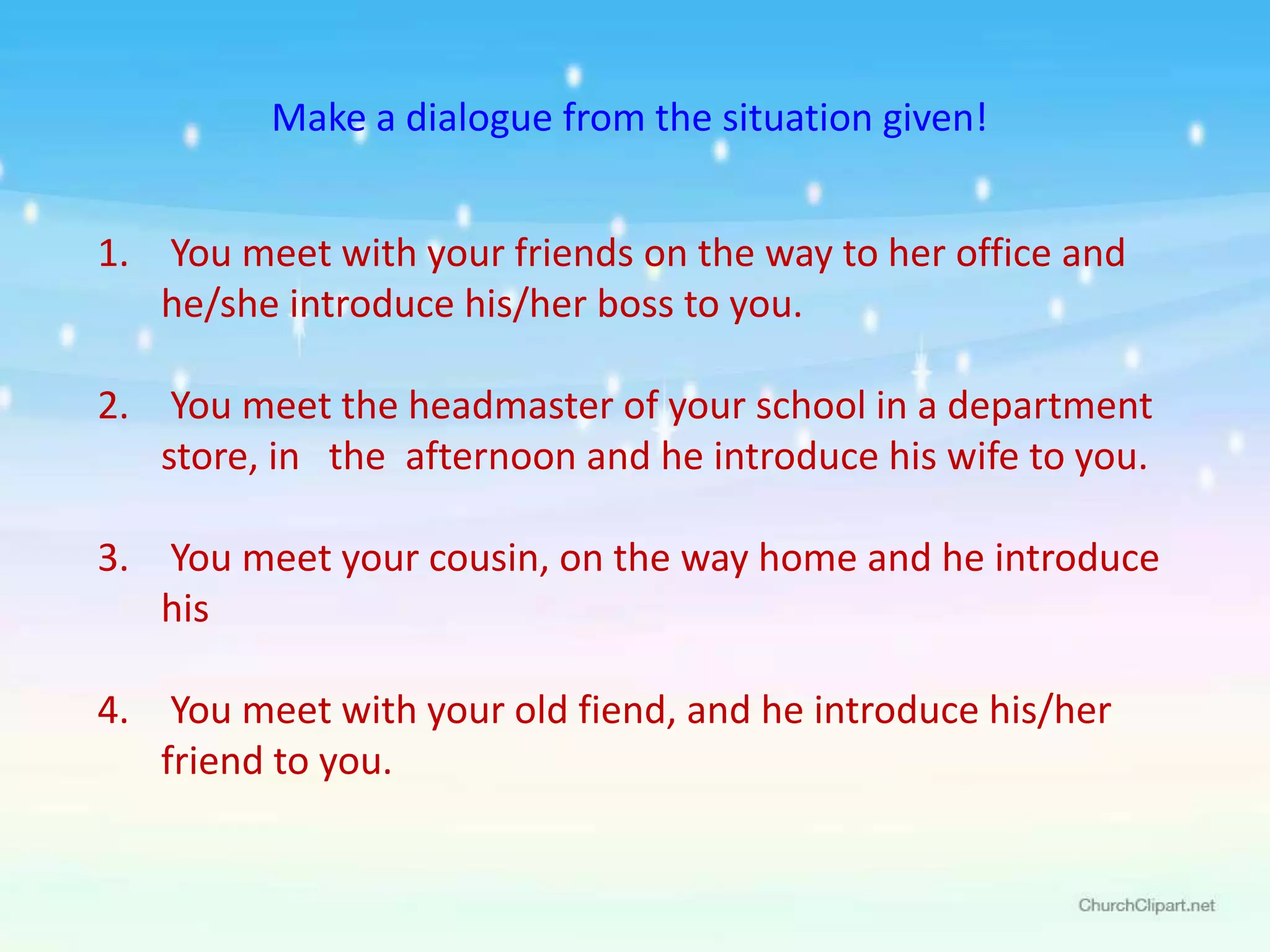 Make a dialogue from the situation given!


1. You meet with your friends on the way to her office and
   he/she introduce his/her boss to you.

2. You meet the headmaster of your school in a department
   store, in the afternoon and he introduce his wife to you.

3. You meet your cousin, on the way home and he introduce
   his

4. You meet with your old fiend, and he introduce his/her
   friend to you.
 