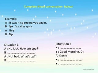 Complete these conversation below!


Example:
A : It was nice seeing you again.
B : Yes, let’s do it again.
A : Bye
B : Bye


Situation 1                         Situastion 2
A : Hi, Jack. How are you?          X : ……………………….
B : ………………………………                    Y : Good Morning, Dr.
A : Not bad. What’s up?             Anthony
B : ……………………………….                   X : ………………………..
                                    Y : ………………………..
 