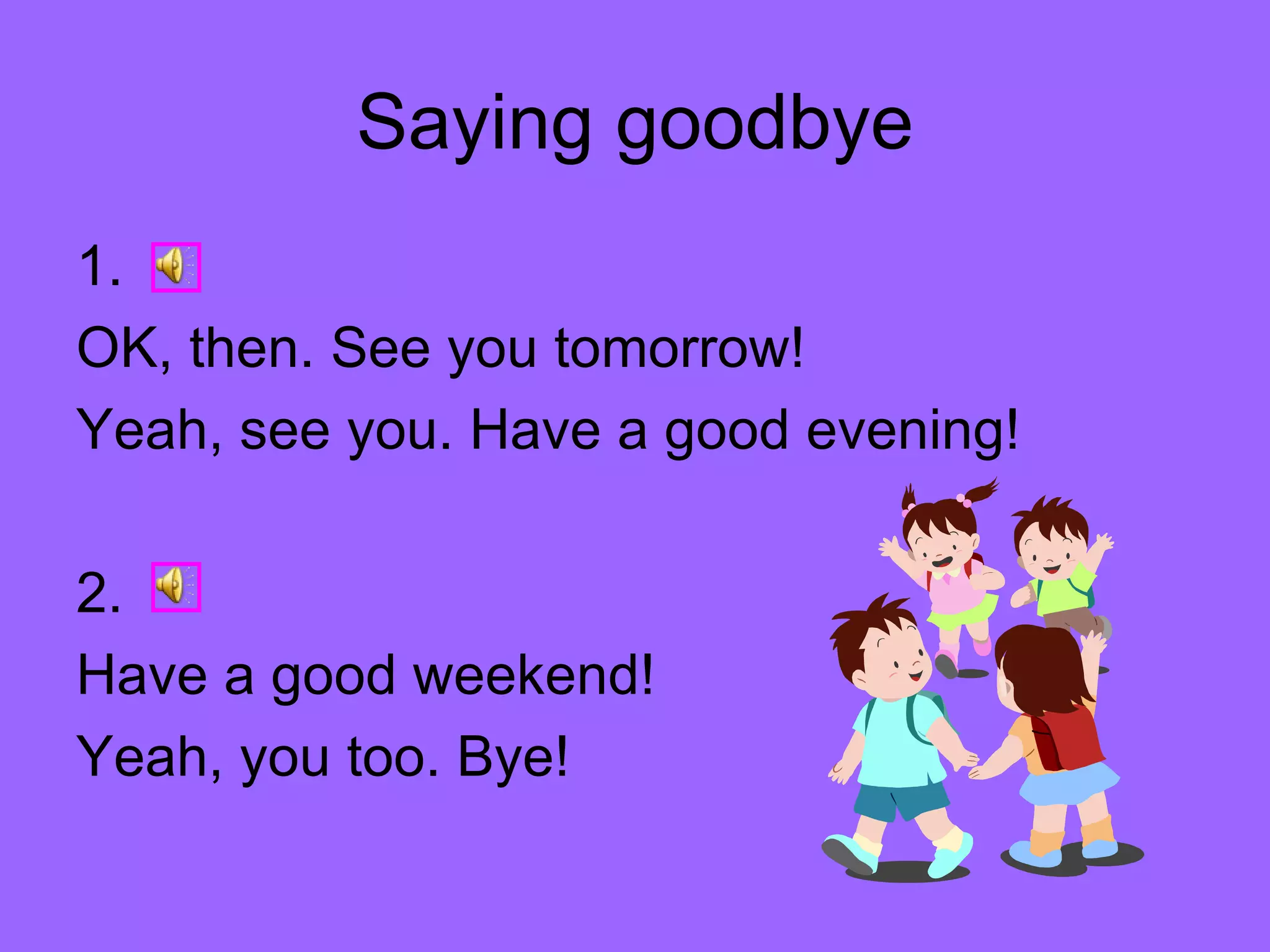 Saying goodbye 1. OK, then. See you tomorrow! Yeah, see you. Have a good evening! 2. Have a good weekend! Yeah, you too. Bye!  