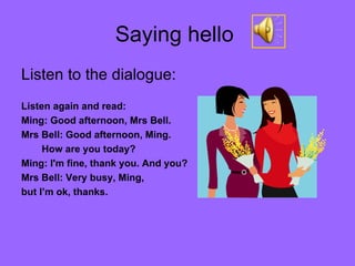 Saying hello  Listen to the dialogue: Listen again and read:  Ming: Good afternoon, Mrs Bell. Mrs Bell: Good afternoon, Ming. How are you today? Ming: I'm fine, thank you. And you? Mrs Bell: Very busy, Ming,  but I’m ok, thanks. 