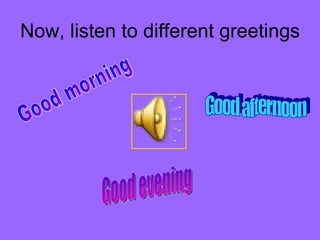 Now, listen to different greetings  Good morning Good afternoon Good evening 