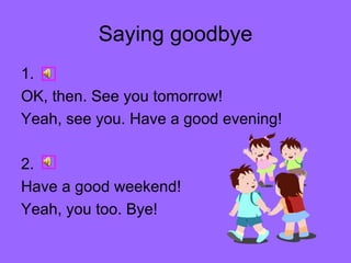 Saying goodbye 1. OK, then. See you tomorrow! Yeah, see you. Have a good evening! 2. Have a good weekend! Yeah, you too. Bye!  