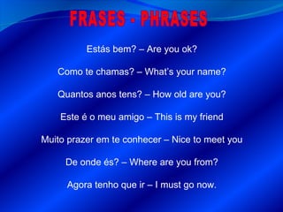FRASES - PHRASES Estás bem? – Are you ok? Como te chamas ? – What’s your name? Quantos anos tens? – How old are you? Este é o meu amigo – This is my friend Muito prazer em te conhecer – Nice to meet you De onde és? – Where are you from? Agora tenho que ir – I must go now. 