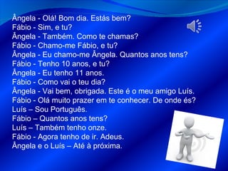Ângela - Olá! Bom dia. Estás bem? Fábio - Sim, e tu? Ângela - Também. Como te chamas? Fábio - Chamo-me Fábio, e tu? Ângela - Eu chamo-me Ângela. Quantos anos tens? Fábio - Tenho 10 anos, e tu? Ângela - Eu tenho 11 anos. Fábio - Como vai o teu dia? Ângela - Vai bem, obrigada. Este é o meu amigo Luís. Fábio - Olá muito prazer em te conhecer. De onde és?  Luís – Sou Português. Fábio – Quantos anos tens? Luís – Também tenho onze. Fábio - Agora tenho de ir. Adeus. Ângela e o Luís – Até à próxima. 