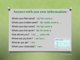 Answer with you own information:
Teacher: Irina Feria
What’s your first name? My first name is…
What’s your middle name? My middle name is…
What’s your last name? My last name is
What’s your full name? My full name is
How old are you? I am ___ years old
Where are you from? I am from…
What do you do? I am…
What’s your nationality? I am…
 