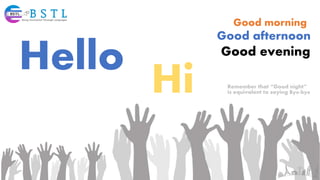 Hello
Hi
Good morning
Good afternoon
Good evening
Remember that “Good night”
is equivalent to saying Bye-bye