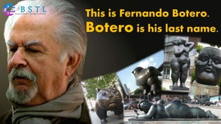 This is Fernando Botero.
Botero is his last name.