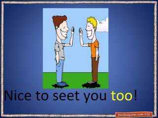 Nice to seet you too!

 