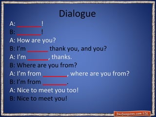 Dialogue

A: _______!
B: _______!
A: How are you?
B: I’m ______ thank you, and you?
A: I’m ______, thanks.
B: Where are you from?
A: I’m from _______, where are you from?
B: I’m from _______.
A: Nice to meet you too!
B: Nice to meet you!

 