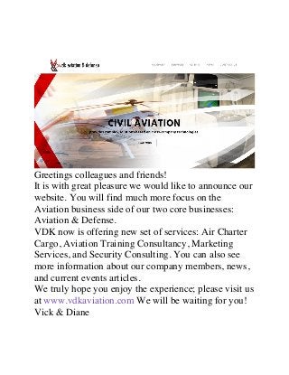 Greetings colleagues and friends!
It is with great pleasure we would like to announce our
website. You will find much more focus on the
Aviation business side of our two core businesses:
Aviation & Defense.
VDK now is offering new set of services: Air Charter
Cargo, Aviation Training Consultancy, Marketing
Services, and Security Consulting. You can also see
more information about our company members, news,
and current events articles.
We truly hope you enjoy the experience; please visit us
at www.vdkaviation.com We will be waiting for you!
Vick & Diane	
 