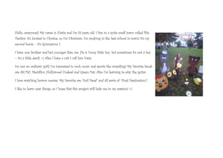 Hello, everyone!) My name is Nastia and I’m 13 years old. I live in a quite small town called Bila
Tserkva. It’s located in Ukraine, so I’m Ukrainian. I’m studying in the best school in town! It’s my
second home – it’s Gymnasium 1.
I have one brother and he’s younger than me. He is funny little boy, but sometimes it’s not a boy
– it’s a little devil! =) Also I have a cat! I call him Vasia.
I’m not an ordinary girl!) I’m interested in rock music and sports like wrestling! My favorite bands
are AC/DC, Metallica, Hollywood Undead and Green Day. Also I’m learning to play the guitar.
I love watching horror movies. My favorite are “Evil Dead” and all parts of “Final Destination”!
I like to learn new things, so I hope that this project will help me in my passion! =)
 