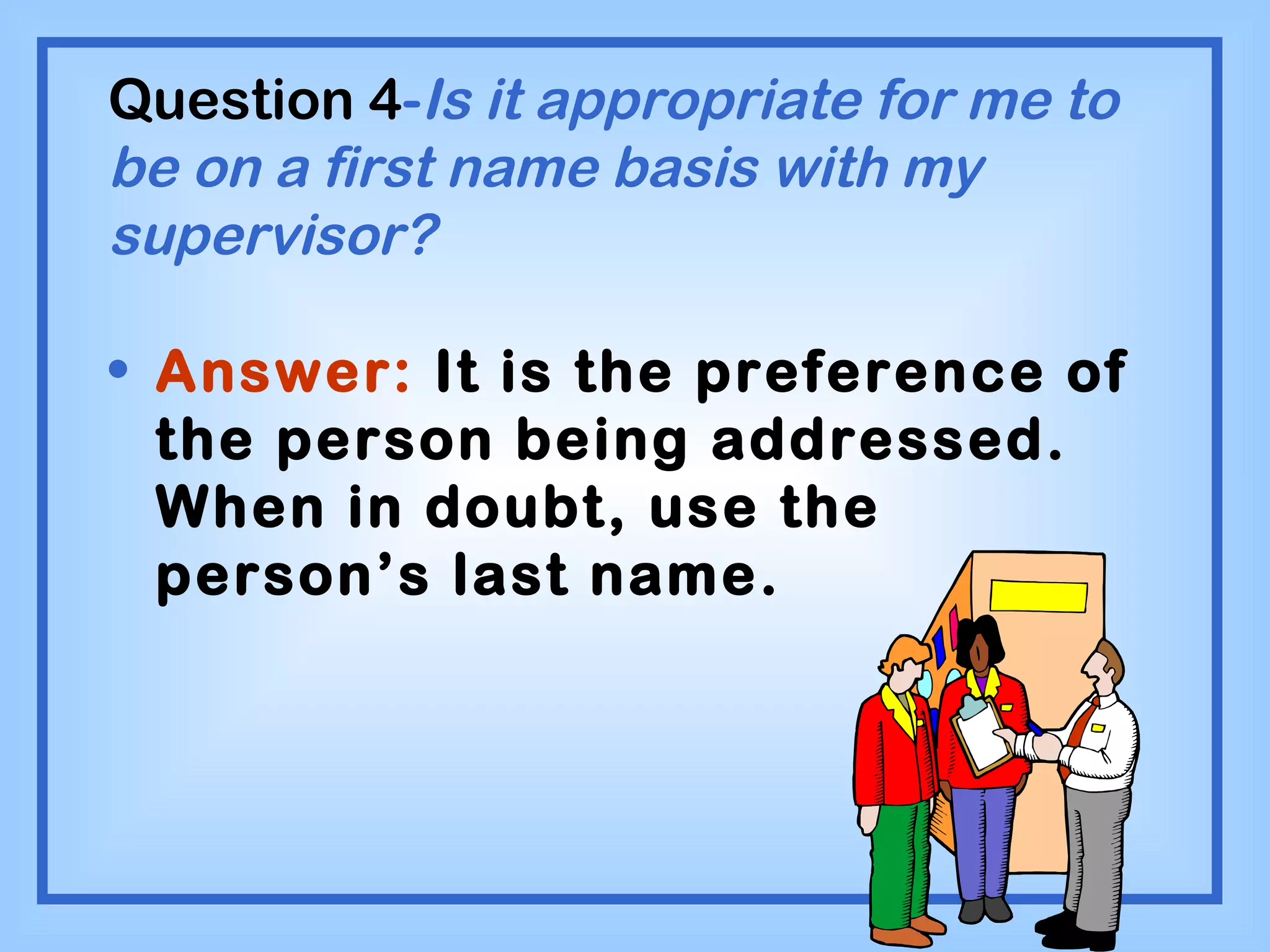 Question 4 - Is it appropriate for me to be on a first name basis with my supervisor? Answer:  It is the preference of the person being addressed.  When in doubt, use the person’s last name. 