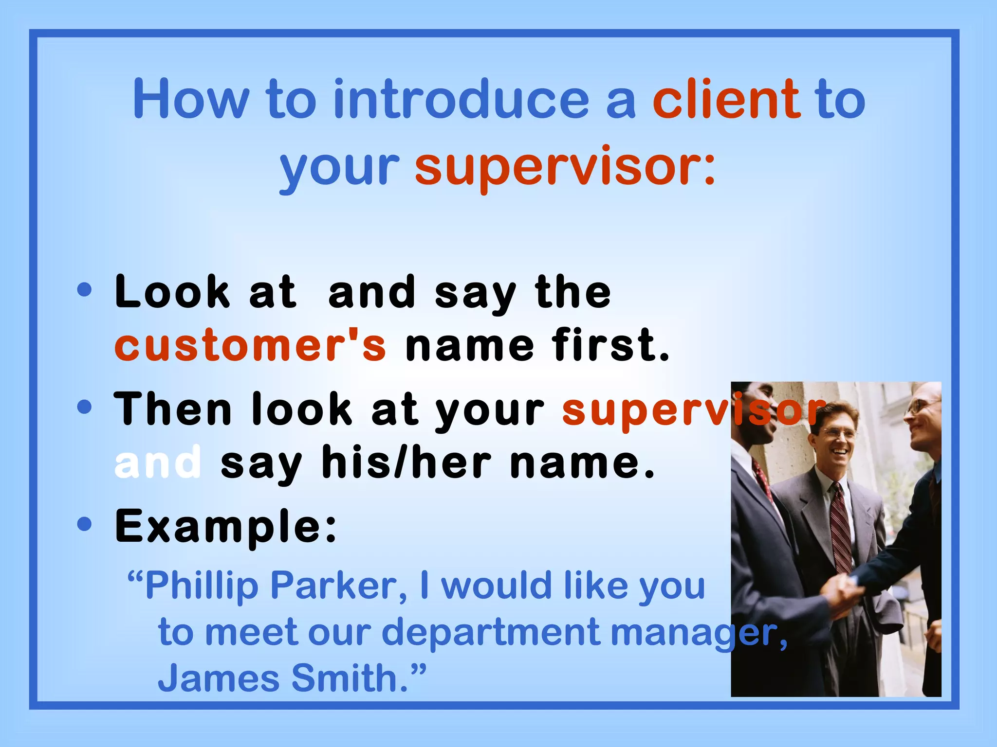 How to introduce a  client  to your  supervisor: Look at  and say the  customer's  name first. Then look at your  supervisor  and  say his/her name. Example: “ Phillip Parker, I would like you  to meet our department manager, James Smith.” 