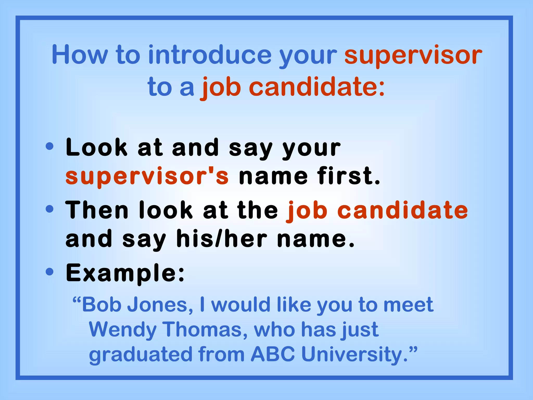 How to introduce your  supervisor  to a  job candidate: Look at and say your  supervisor's  name first. Then look at the  job candidate  and say his/her name. Example: “ Bob Jones, I would like you to meet Wendy Thomas, who has just graduated from ABC University.” 