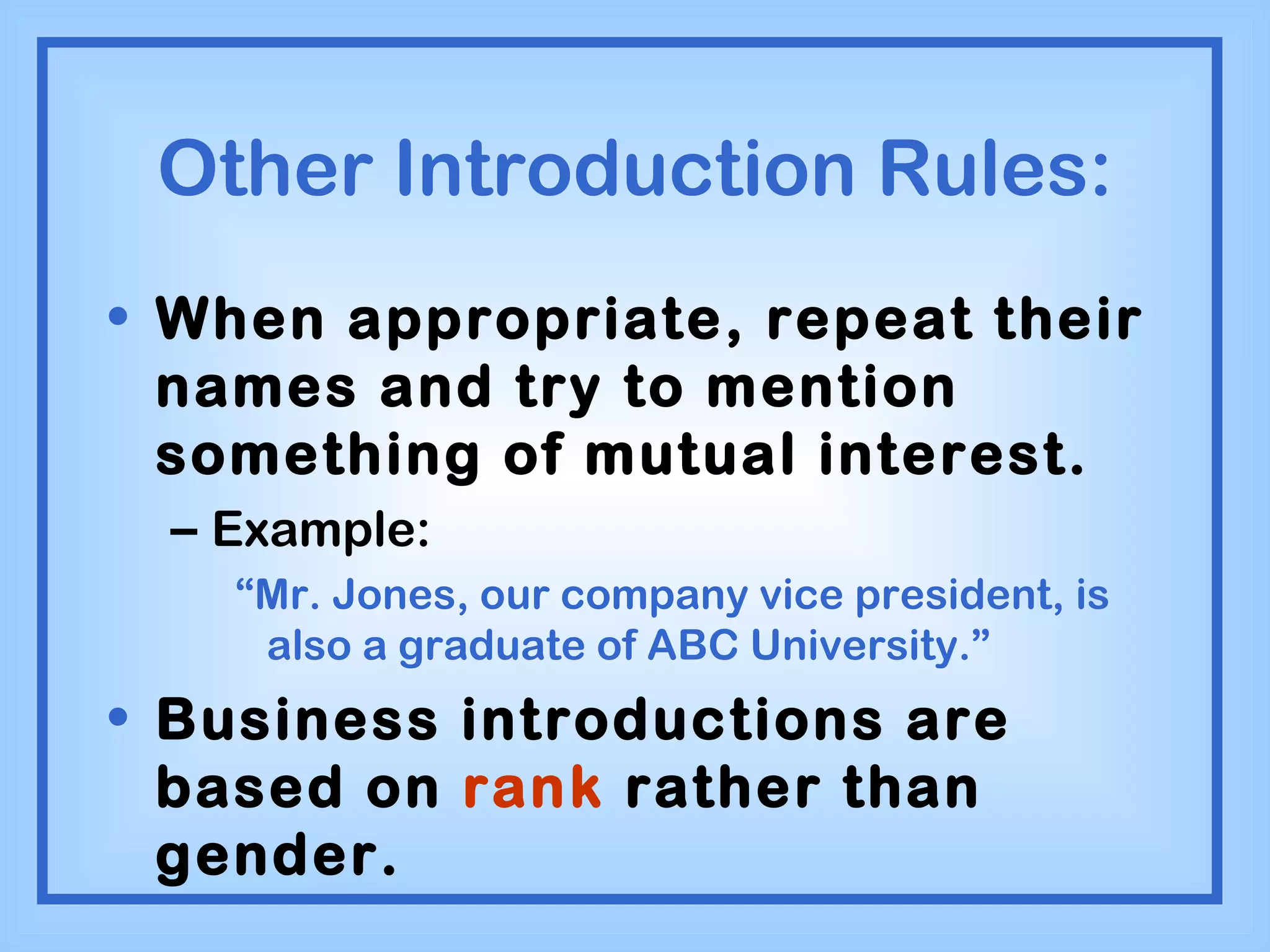 Other Introduction Rules: When appropriate, repeat their names and try to mention something of mutual interest. Example: “ Mr. Jones, our company vice president, is also a graduate of ABC University.” Business introductions are based on  rank  rather than gender. 