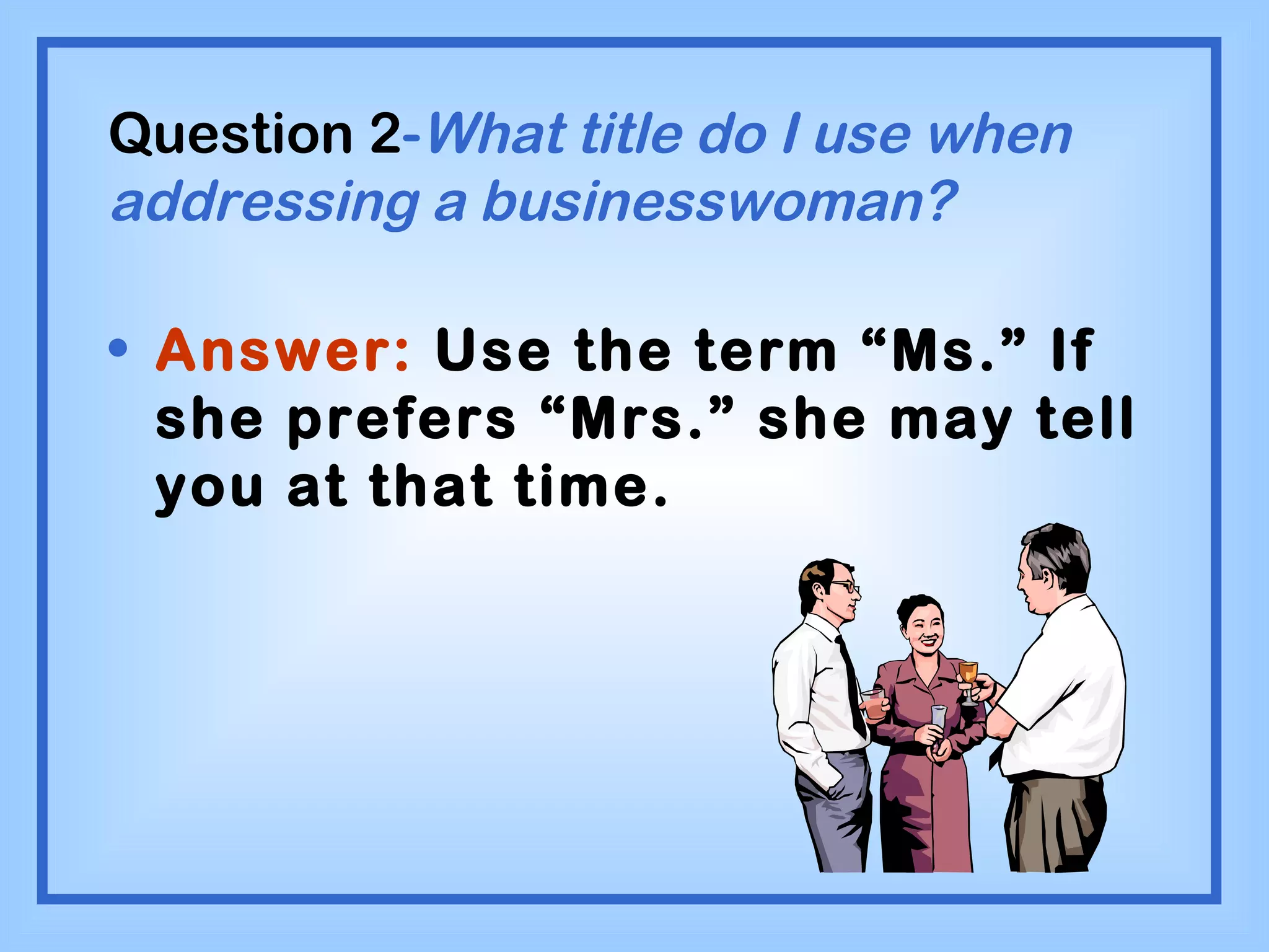 Question 2 - What title do I use when addressing a businesswoman? Answer:  Use the term “Ms.” If she prefers “Mrs.” she may tell you at that time. 