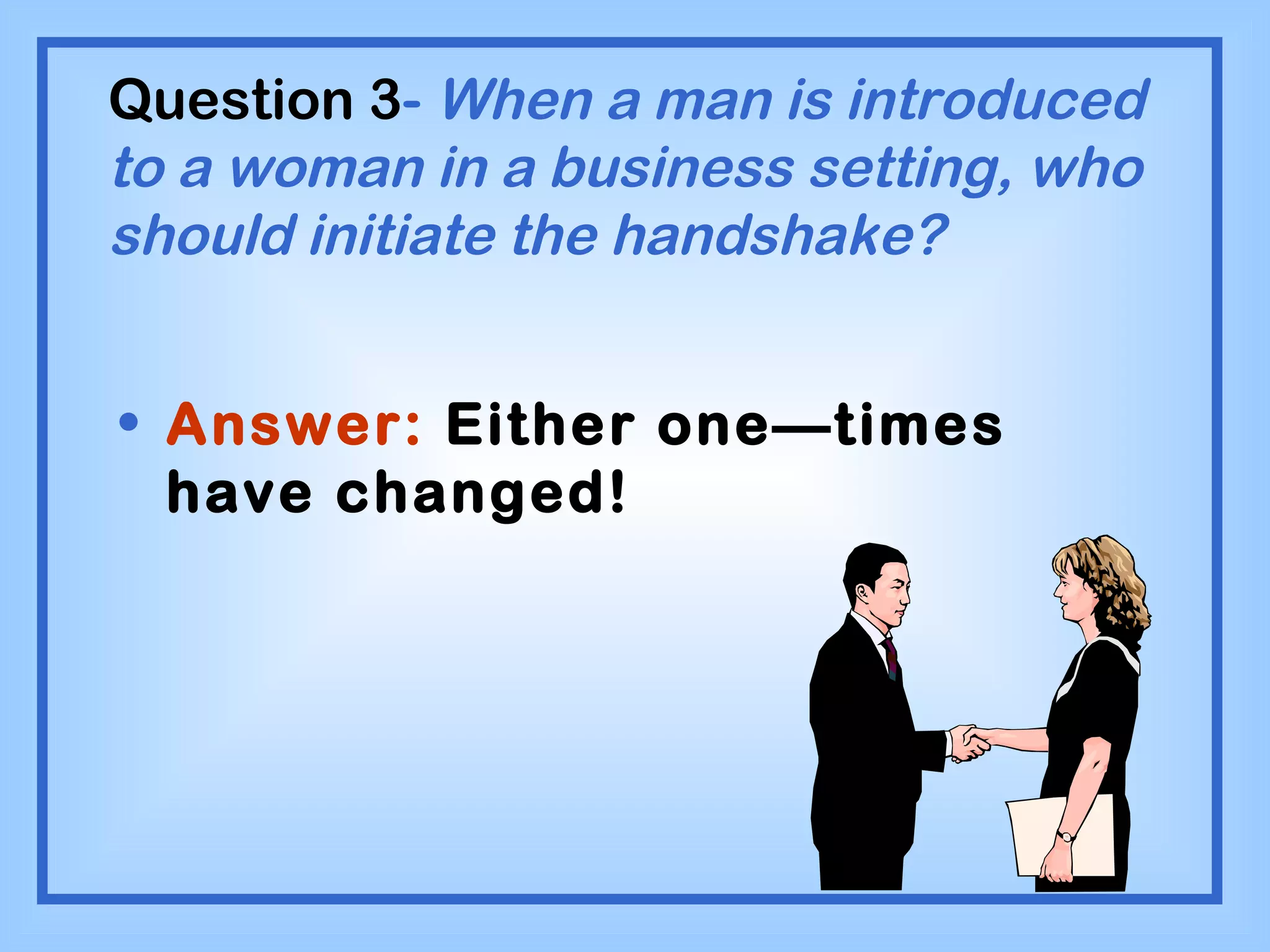 Question 3 -  When a man is introduced to a woman in a business setting, who should initiate the handshake? Answer:  Either one—times have changed! 