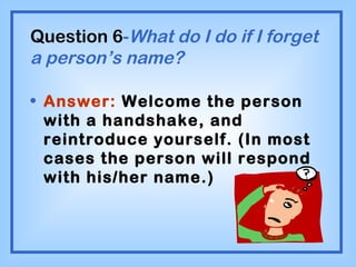 Question 6 - What do I do if I forget a person’s name? Answer:  Welcome the person with a handshake, and reintroduce yourself. (In most cases the person will respond with his/her name.) 