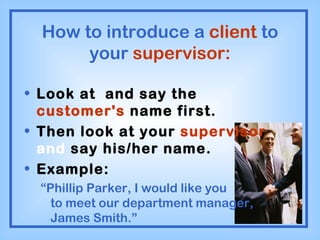 How to introduce a  client  to your  supervisor: Look at  and say the  customer's  name first. Then look at your  supervisor  and  say his/her name. Example: “ Phillip Parker, I would like you  to meet our department manager, James Smith.” 