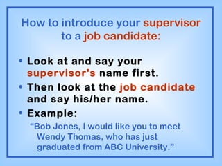 How to introduce your  supervisor  to a  job candidate: Look at and say your  supervisor's  name first. Then look at the  job candidate  and say his/her name. Example: “ Bob Jones, I would like you to meet Wendy Thomas, who has just graduated from ABC University.” 
